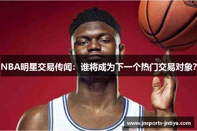 NBA明星交易传闻：谁将成为下一个热门交易对象？