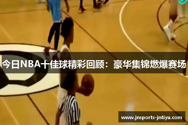 今日NBA十佳球精彩回顾：豪华集锦燃爆赛场