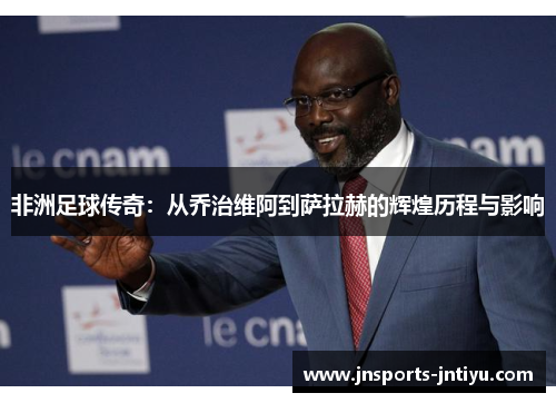 非洲足球传奇：从乔治维阿到萨拉赫的辉煌历程与影响