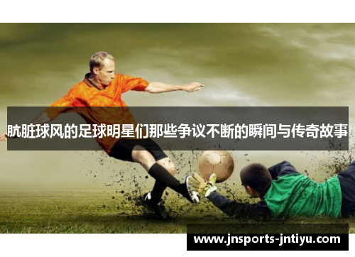 肮脏球风的足球明星们那些争议不断的瞬间与传奇故事