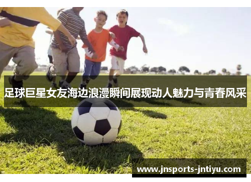 足球巨星女友海边浪漫瞬间展现动人魅力与青春风采