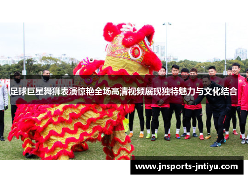 足球巨星舞狮表演惊艳全场高清视频展现独特魅力与文化结合