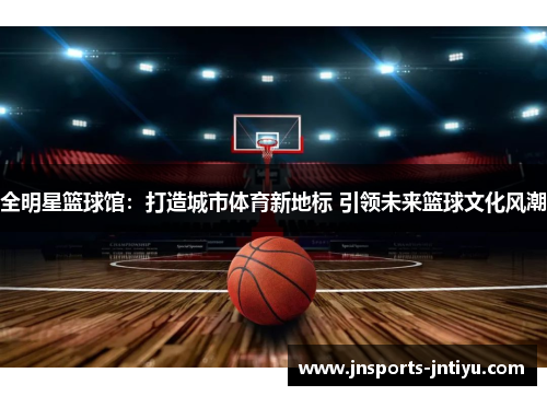 全明星篮球馆：打造城市体育新地标 引领未来篮球文化风潮