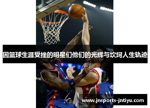 因篮球生涯受挫的明星们他们的光辉与坎坷人生轨迹