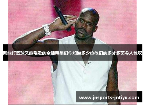 既能打篮球又能唱歌的全能明星们你知道多少位他们的多才多艺令人惊叹