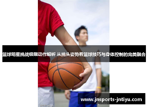 篮球明星挑战极限动作解析 从挑头姿势看篮球技巧与身体控制的完美融合