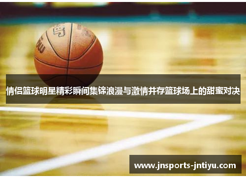 情侣篮球明星精彩瞬间集锦浪漫与激情并存篮球场上的甜蜜对决